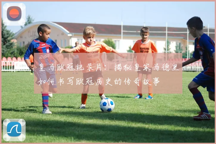 皇马欧冠纪录片:揭秘皇家马德里如何书写欧冠历史的传奇故事