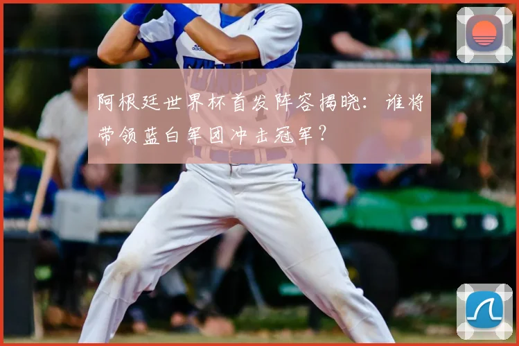 阿根廷世界杯首发阵容揭晓：谁将带领蓝白军团冲击冠军？